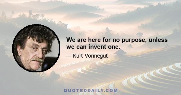 We are here for no purpose, unless we can invent one.