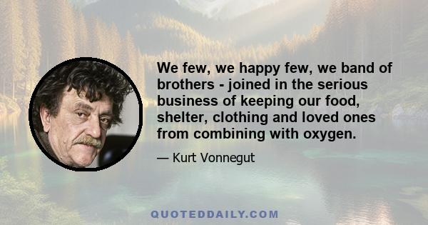 We few, we happy few, we band of brothers - joined in the serious business of keeping our food, shelter, clothing and loved ones from combining with oxygen.