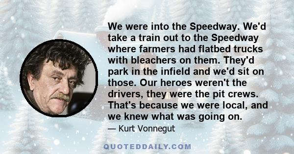 We were into the Speedway. We'd take a train out to the Speedway where farmers had flatbed trucks with bleachers on them. They'd park in the infield and we'd sit on those. Our heroes weren't the drivers, they were the