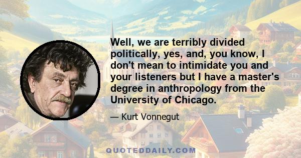 Well, we are terribly divided politically, yes, and, you know, I don't mean to intimidate you and your listeners but I have a master's degree in anthropology from the University of Chicago.