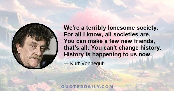 We're a terribly lonesome society. For all I know, all societies are. You can make a few new friends, that's all. You can't change history. History is happening to us now.