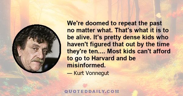 We're doomed to repeat the past no matter what. That's what it is to be alive. It's pretty dense kids who haven't figured that out by the time they're ten.... Most kids can't afford to go to Harvard and be misinformed.