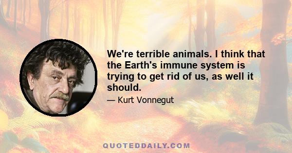 We're terrible animals. I think that the Earth's immune system is trying to get rid of us, as well it should.