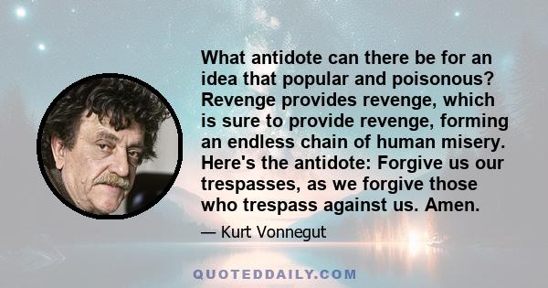 What antidote can there be for an idea that popular and poisonous? Revenge provides revenge, which is sure to provide revenge, forming an endless chain of human misery. Here's the antidote: Forgive us our trespasses, as 