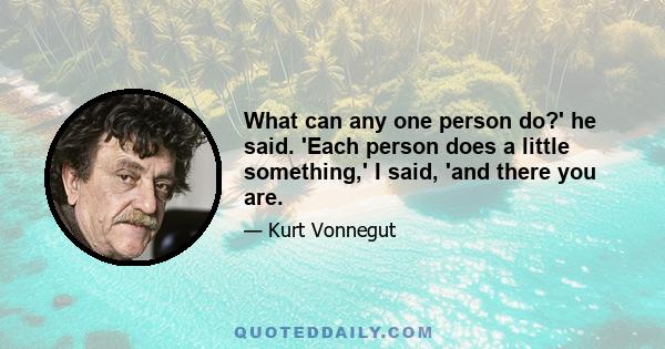 What can any one person do?' he said. 'Each person does a little something,' I said, 'and there you are.