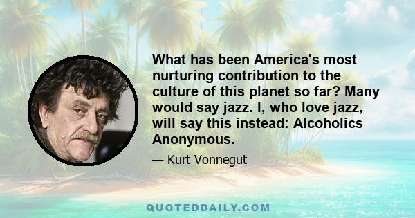 What has been America's most nurturing contribution to the culture of this planet so far? Many would say jazz. I, who love jazz, will say this instead: Alcoholics Anonymous.