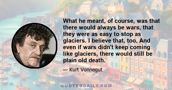 What he meant, of course, was that there would always be wars, that they were as easy to stop as glaciers. I believe that, too. And even if wars didn't keep coming like glaciers, there would still be plain old death.