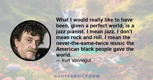 What I would really like to have been, given a perfect world, is a jazz pianist. I mean jazz. I don't mean rock and roll. I mean the never-the-same-twice music the American black people gave the world.