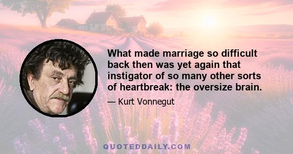 What made marriage so difficult back then was yet again that instigator of so many other sorts of heartbreak: the oversize brain.