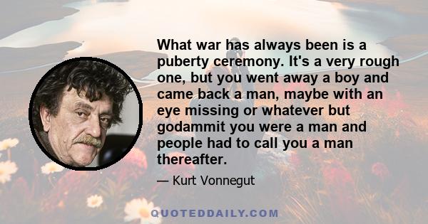 What war has always been is a puberty ceremony. It's a very rough one, but you went away a boy and came back a man, maybe with an eye missing or whatever but godammit you were a man and people had to call you a man