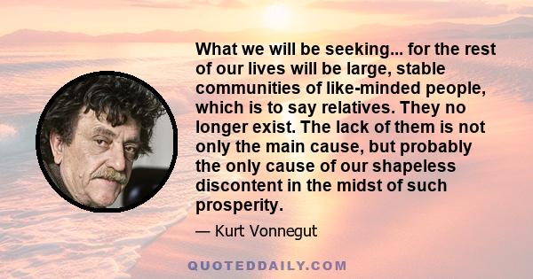 What we will be seeking... for the rest of our lives will be large, stable communities of like-minded people, which is to say relatives. They no longer exist. The lack of them is not only the main cause, but probably