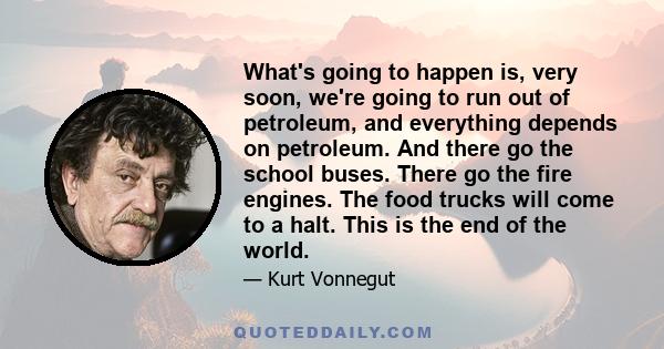 What's going to happen is, very soon, we're going to run out of petroleum, and everything depends on petroleum. And there go the school buses. There go the fire engines. The food trucks will come to a halt. This is the