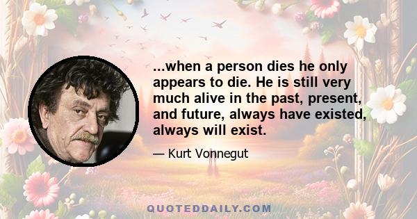 ...when a person dies he only appears to die. He is still very much alive in the past, present, and future, always have existed, always will exist.