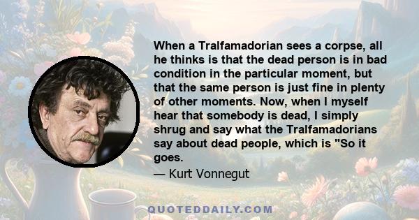 When a Tralfamadorian sees a corpse, all he thinks is that the dead person is in bad condition in the particular moment, but that the same person is just fine in plenty of other moments. Now, when I myself hear that