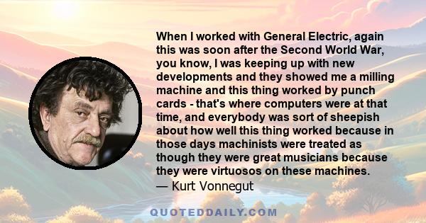 When I worked with General Electric, again this was soon after the Second World War, you know, I was keeping up with new developments and they showed me a milling machine and this thing worked by punch cards - that's