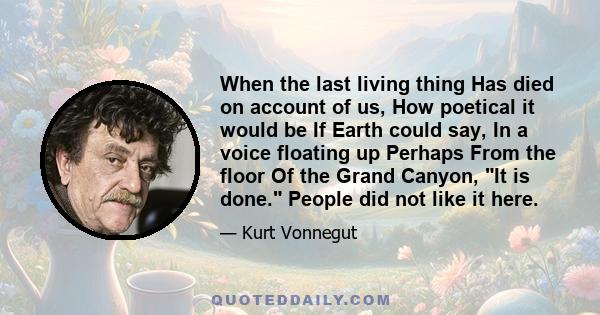 When the last living thing Has died on account of us, How poetical it would be If Earth could say, In a voice floating up Perhaps From the floor Of the Grand Canyon, It is done. People did not like it here.