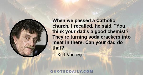 When we passed a Catholic church, I recalled, he said, You think your dad's a good chemist? They're turning soda crackers into meat in there. Can your dad do that?