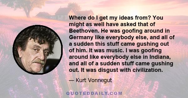 Where do I get my ideas from? You might as well have asked that of Beethoven. He was goofing around in Germany like everybody else, and all of a sudden this stuff came gushing out of him. It was music. I was goofing