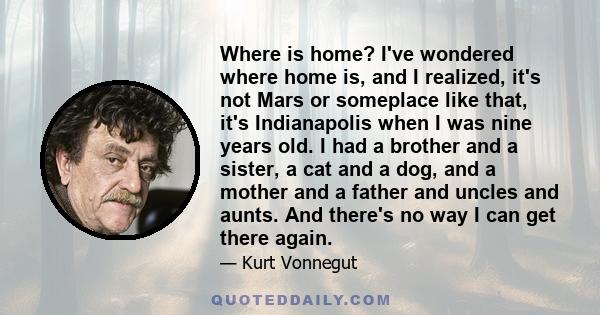 Where is home? I've wondered where home is, and I realized, it's not Mars or someplace like that, it's Indianapolis when I was nine years old. I had a brother and a sister, a cat and a dog, and a mother and a father and 