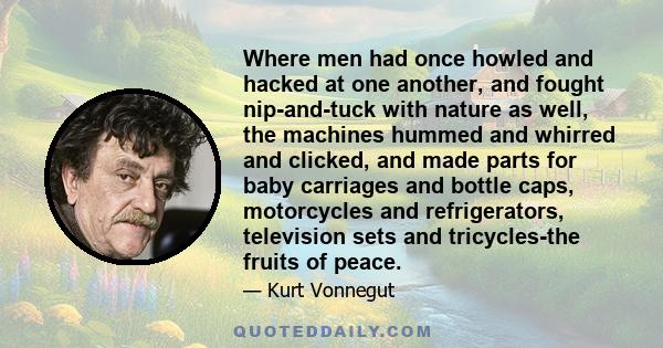 Where men had once howled and hacked at one another, and fought nip-and-tuck with nature as well, the machines hummed and whirred and clicked, and made parts for baby carriages and bottle caps, motorcycles and