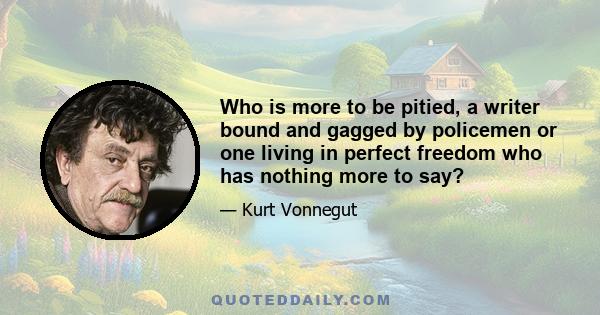 Who is more to be pitied, a writer bound and gagged by policemen or one living in perfect freedom who has nothing more to say?