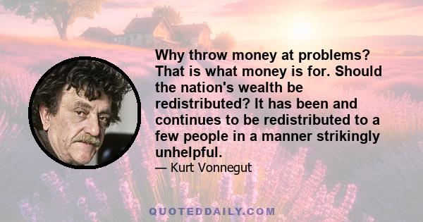 Why throw money at problems? That is what money is for. Should the nation's wealth be redistributed? It has been and continues to be redistributed to a few people in a manner strikingly unhelpful.