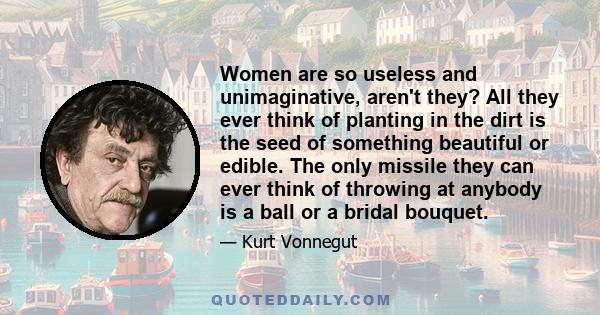 Women are so useless and unimaginative, aren't they? All they ever think of planting in the dirt is the seed of something beautiful or edible. The only missile they can ever think of throwing at anybody is a ball or a