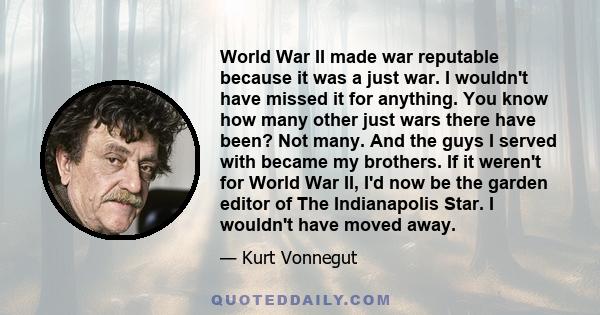 World War II made war reputable because it was a just war. I wouldn't have missed it for anything. You know how many other just wars there have been? Not many. And the guys I served with became my brothers. If it