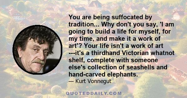 You are being suffocated by tradition... Why don't you say, 'I am going to build a life for myself, for my time, and make it a work of art'? Your life isn't a work of art ---it's a thirdhand Victorian whatnot shelf,