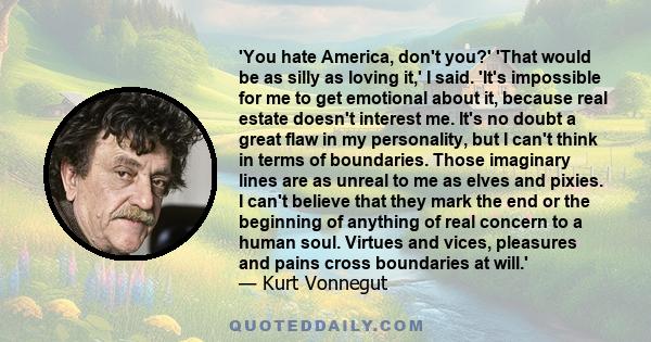 'You hate America, don't you?' 'That would be as silly as loving it,' I said. 'It's impossible for me to get emotional about it, because real estate doesn't interest me. It's no doubt a great flaw in my personality, but 