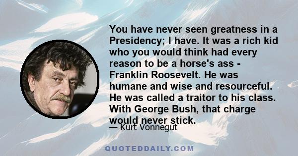 You have never seen greatness in a Presidency; I have. It was a rich kid who you would think had every reason to be a horse's ass - Franklin Roosevelt. He was humane and wise and resourceful. He was called a traitor to