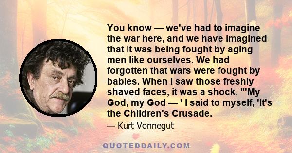 You know — we've had to imagine the war here, and we have imagined that it was being fought by aging men like ourselves. We had forgotten that wars were fought by babies. When I saw those freshly shaved faces, it was a