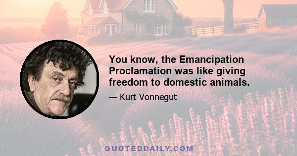 You know, the Emancipation Proclamation was like giving freedom to domestic animals.