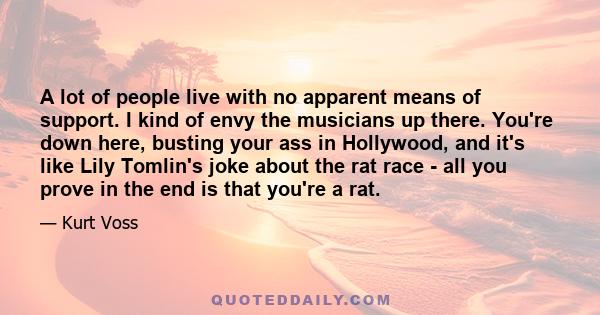 A lot of people live with no apparent means of support. I kind of envy the musicians up there. You're down here, busting your ass in Hollywood, and it's like Lily Tomlin's joke about the rat race - all you prove in the