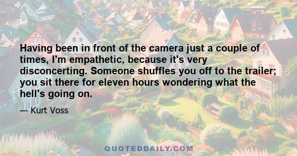 Having been in front of the camera just a couple of times, I'm empathetic, because it's very disconcerting. Someone shuffles you off to the trailer; you sit there for eleven hours wondering what the hell's going on.