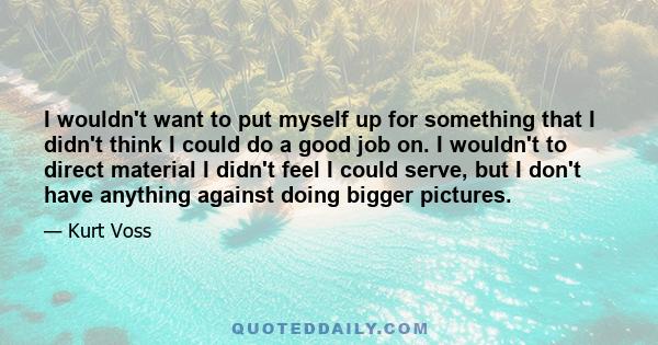 I wouldn't want to put myself up for something that I didn't think I could do a good job on. I wouldn't to direct material I didn't feel I could serve, but I don't have anything against doing bigger pictures.