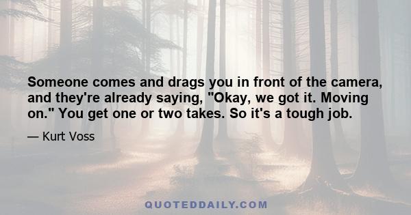 Someone comes and drags you in front of the camera, and they're already saying, Okay, we got it. Moving on. You get one or two takes. So it's a tough job.