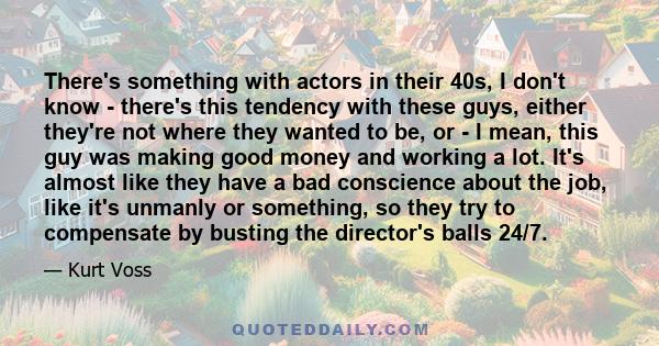 There's something with actors in their 40s, I don't know - there's this tendency with these guys, either they're not where they wanted to be, or - I mean, this guy was making good money and working a lot. It's almost