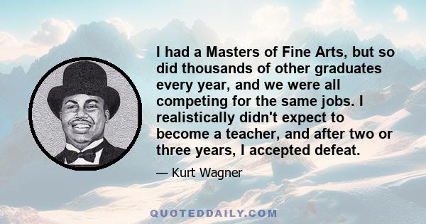 I had a Masters of Fine Arts, but so did thousands of other graduates every year, and we were all competing for the same jobs. I realistically didn't expect to become a teacher, and after two or three years, I accepted