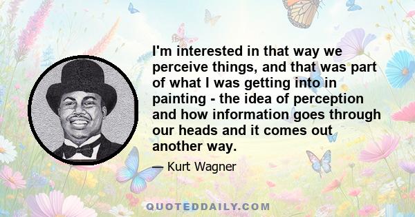 I'm interested in that way we perceive things, and that was part of what I was getting into in painting - the idea of perception and how information goes through our heads and it comes out another way.