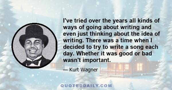 I've tried over the years all kinds of ways of going about writing and even just thinking about the idea of writing. There was a time when I decided to try to write a song each day. Whether it was good or bad wasn't