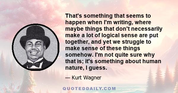 That's something that seems to happen when I'm writing, where maybe things that don't necessarily make a lot of logical sense are put together, and yet we struggle to make sense of these things somehow. I'm not quite