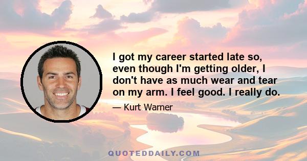 I got my career started late so, even though I'm getting older, I don't have as much wear and tear on my arm. I feel good. I really do.