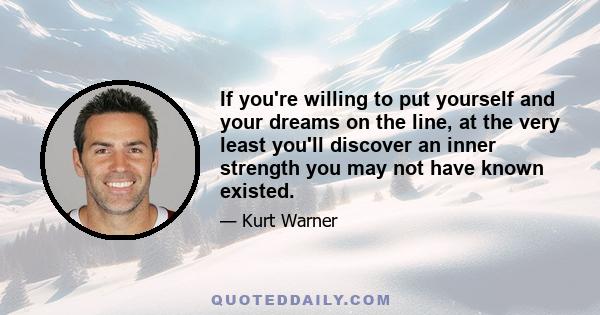 If you're willing to put yourself and your dreams on the line, at the very least you'll discover an inner strength you may not have known existed.