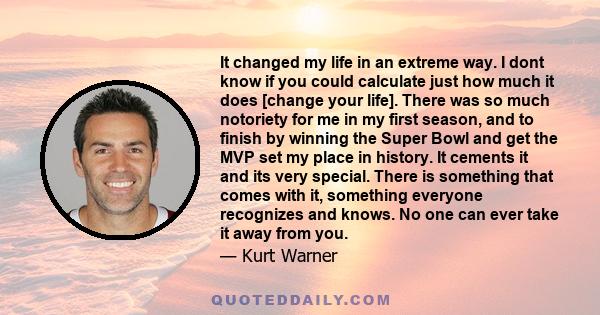 It changed my life in an extreme way. I dont know if you could calculate just how much it does [change your life]. There was so much notoriety for me in my first season, and to finish by winning the Super Bowl and get