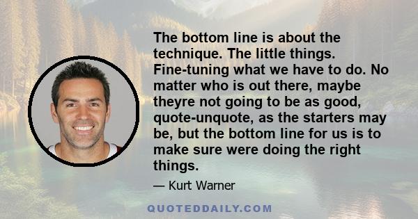 The bottom line is about the technique. The little things. Fine-tuning what we have to do. No matter who is out there, maybe theyre not going to be as good, quote-unquote, as the starters may be, but the bottom line for 