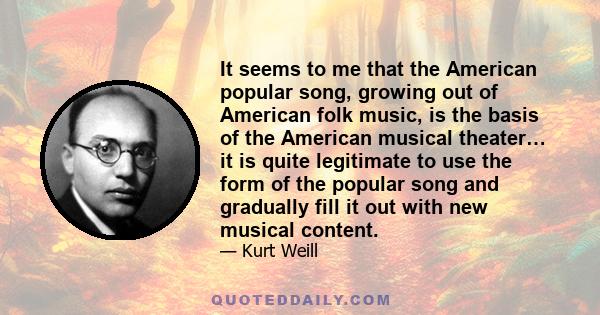 It seems to me that the American popular song, growing out of American folk music, is the basis of the American musical theater… it is quite legitimate to use the form of the popular song and gradually fill it out with