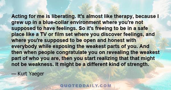 Acting for me is liberating. It's almost like therapy, because I grew up in a blue-collar environment where you're not supposed to have feelings. So it's freeing to be in a safe place like a TV or film set where you