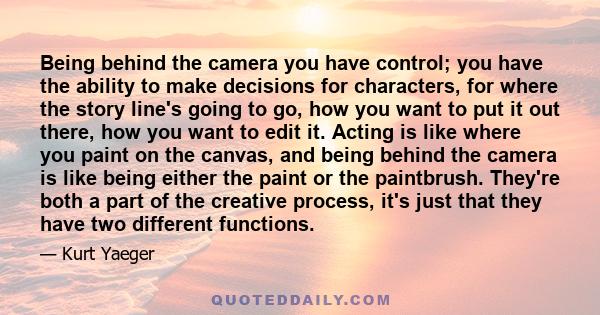 Being behind the camera you have control; you have the ability to make decisions for characters, for where the story line's going to go, how you want to put it out there, how you want to edit it. Acting is like where