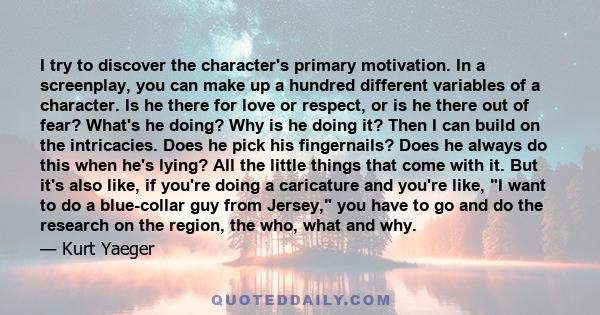 I try to discover the character's primary motivation. In a screenplay, you can make up a hundred different variables of a character. Is he there for love or respect, or is he there out of fear? What's he doing? Why is